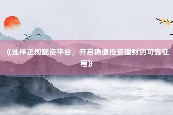 《选择正规配资平台,开启稳健投资理财的可靠征程》