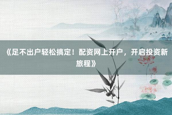 《足不出户轻松搞定！配资网上开户，开启投资新旅程》