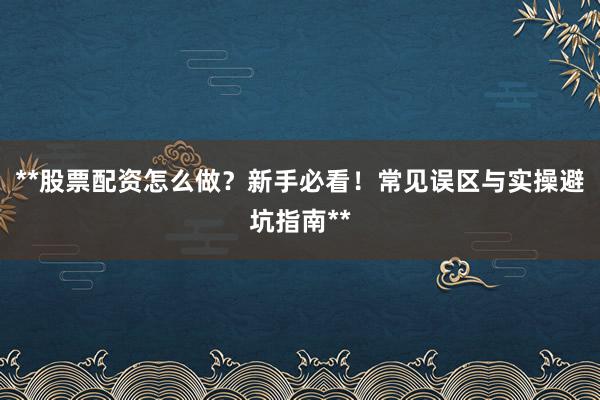**股票配资怎么做?新手必看!常见误区与实操避坑指南**