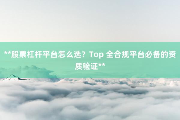 **股票杠杆平台怎么选？Top 全合规平台必备的资质验证**