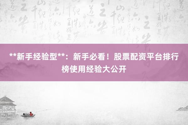 **新手经验型**:新手必看!股票配资平台排行榜使用经验大公开