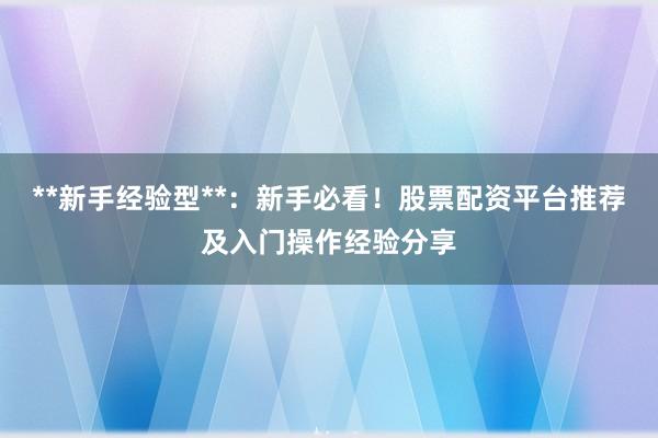 **新手经验型**：新手必看！股票配资平台推荐及入门操作经验分享