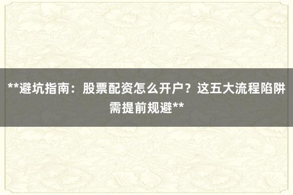**避坑指南:股票配资怎么开户?这五大流程陷阱需提前规避**