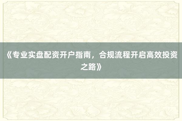 《专业实盘配资开户指南,合规流程开启高效投资之路》