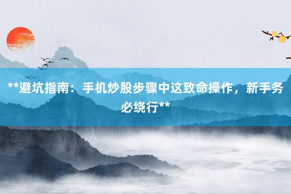 **避坑指南:手机炒股步骤中这致命操作,新手务必绕行**