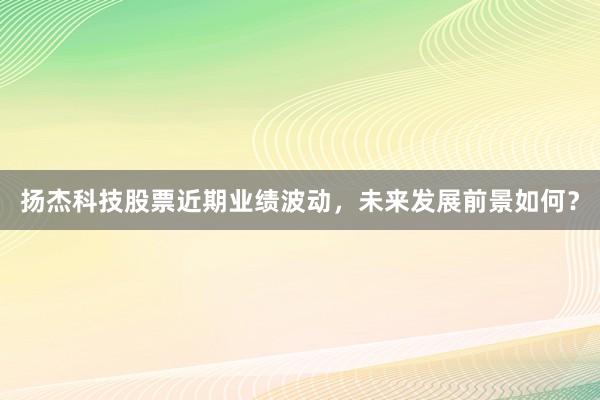 扬杰科技股票近期业绩波动，未来发展前景如何？