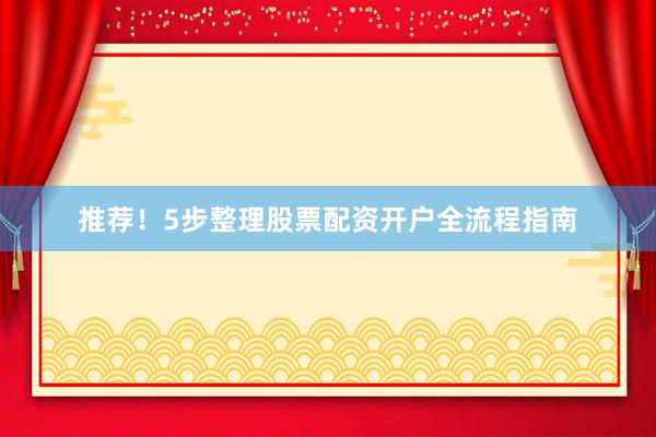 推荐！5步整理股票配资开户全流程指南