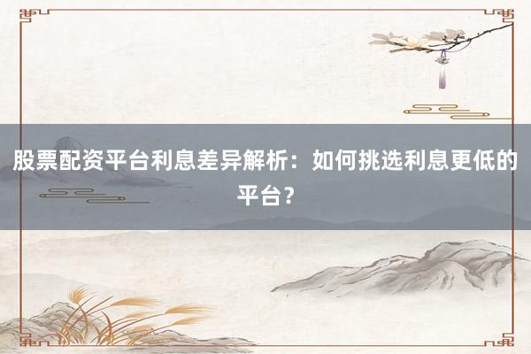 股票配资平台利息差异解析：如何挑选利息更低的平台？