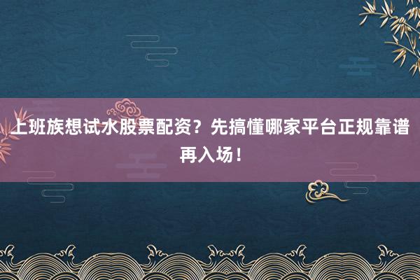 上班族想试水股票配资？先搞懂哪家平台正规靠谱再入场！