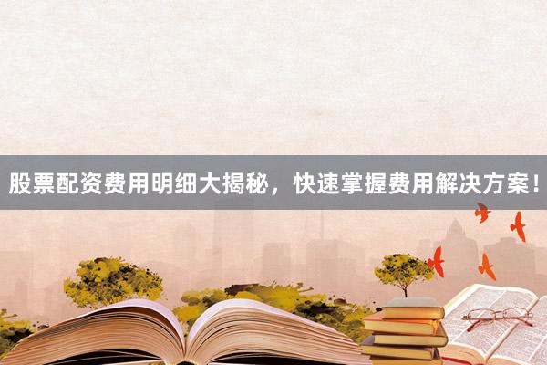 股票配资费用明细大揭秘，快速掌握费用解决方案！