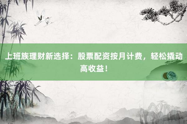 上班族理财新选择：股票配资按月计费，轻松撬动高收益！