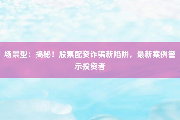 场景型：揭秘！股票配资诈骗新陷阱，最新案例警示投资者