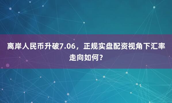 离岸人民币升破7.06，正规实盘配资视角下汇率走向如何？