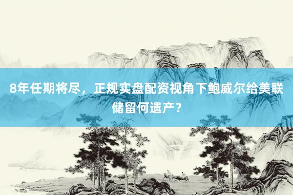 8年任期将尽，正规实盘配资视角下鲍威尔给美联储留何遗产？