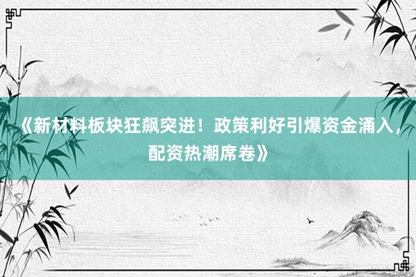 《新材料板块狂飙突进！政策利好引爆资金涌入，配资热潮席卷》