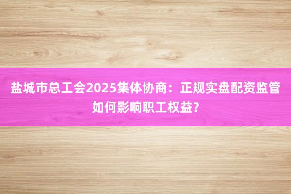盐城市总工会2025集体协商：正规实盘配资监管如何影响职工权益？