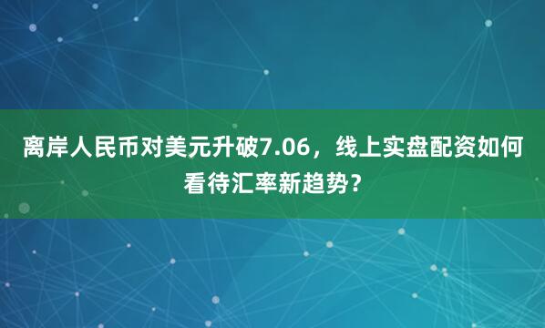 离岸人民币对美元升破7.06，线上实盘配资如何看待汇率新趋势？