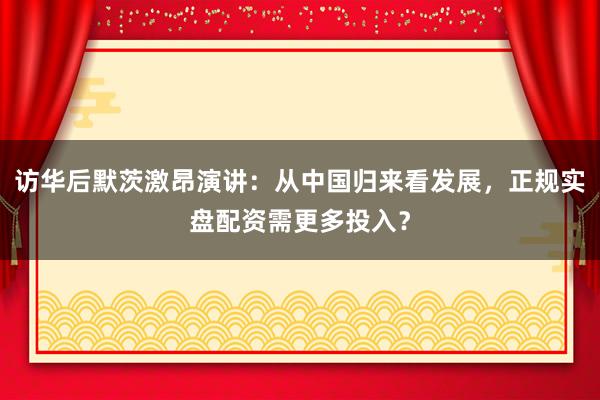 访华后默茨激昂演讲：从中国归来看发展，正规实盘配资需更多投入？