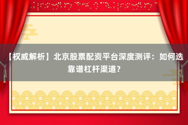 【权威解析】北京股票配资平台深度测评：如何选靠谱杠杆渠道？