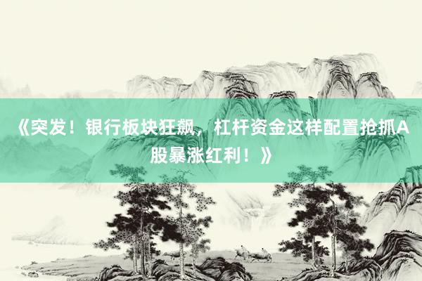 《突发！银行板块狂飙，杠杆资金这样配置抢抓A股暴涨红利！》