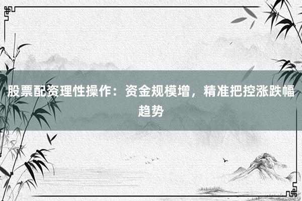 股票配资理性操作：资金规模增，精准把控涨跌幅趋势