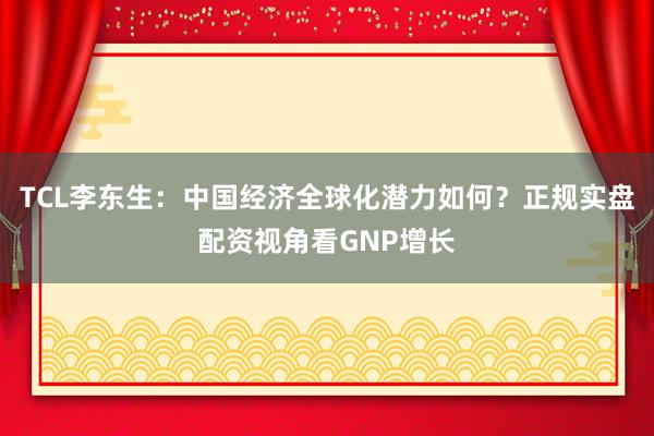 TCL李东生：中国经济全球化潜力如何？正规实盘配资视角看GNP增长