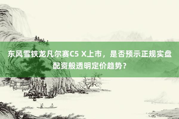 东风雪铁龙凡尔赛C5 X上市，是否预示正规实盘配资般透明定价趋势？