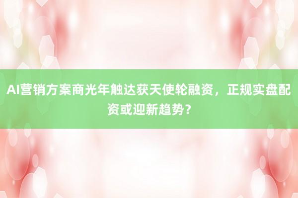 AI营销方案商光年触达获天使轮融资，正规实盘配资或迎新趋势？