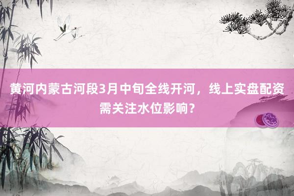 黄河内蒙古河段3月中旬全线开河，线上实盘配资需关注水位影响？
