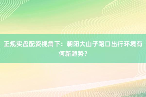 正规实盘配资视角下：朝阳大山子路口出行环境有何新趋势？
