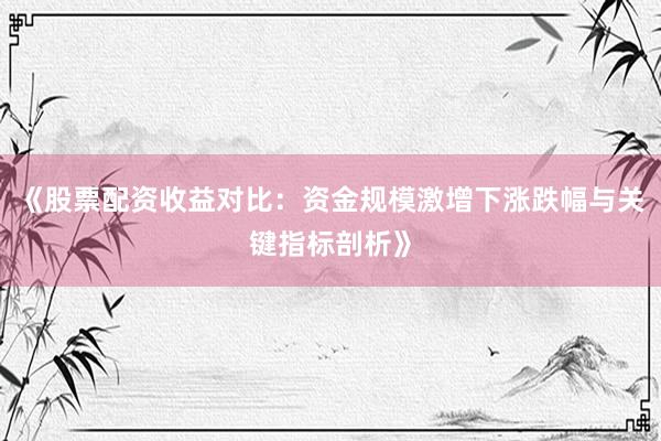 《股票配资收益对比：资金规模激增下涨跌幅与关键指标剖析》
