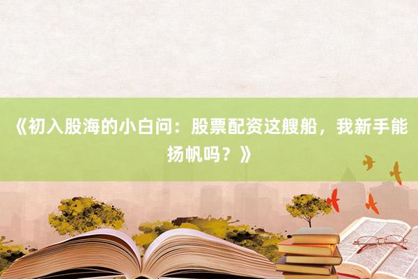 《初入股海的小白问：股票配资这艘船，我新手能扬帆吗？》