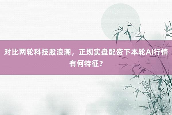 对比两轮科技股浪潮，正规实盘配资下本轮AI行情有何特征？