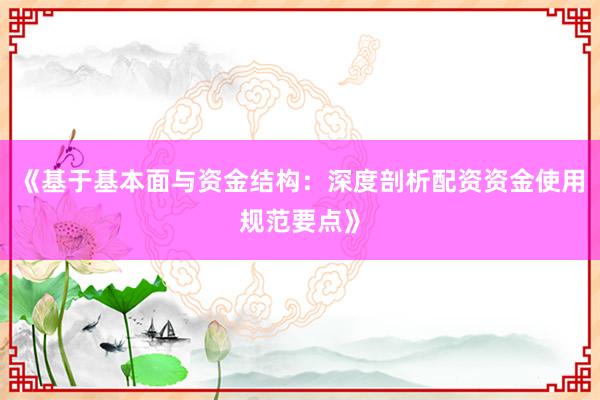 《基于基本面与资金结构：深度剖析配资资金使用规范要点》