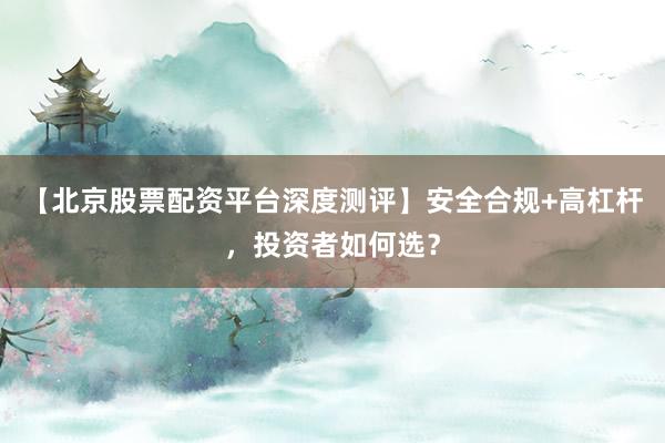 【北京股票配资平台深度测评】安全合规+高杠杆，投资者如何选？