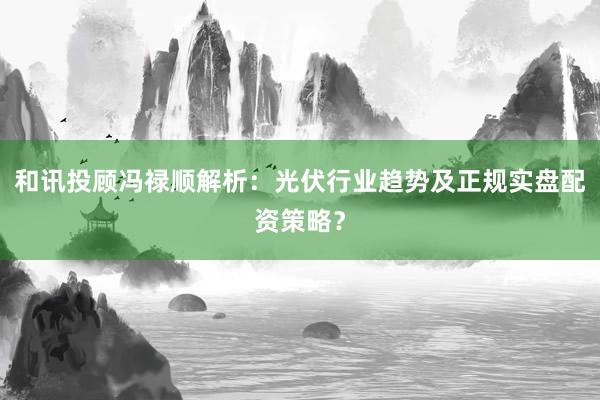 和讯投顾冯禄顺解析：光伏行业趋势及正规实盘配资策略？