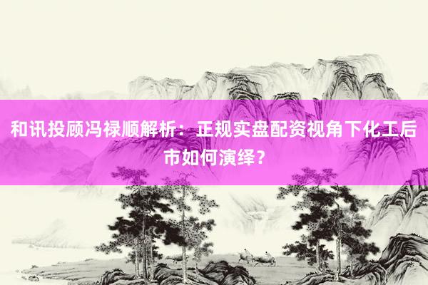 和讯投顾冯禄顺解析：正规实盘配资视角下化工后市如何演绎？