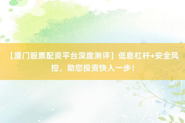 【厦门股票配资平台深度测评】低息杠杆+安全风控，助您投资快人一步！