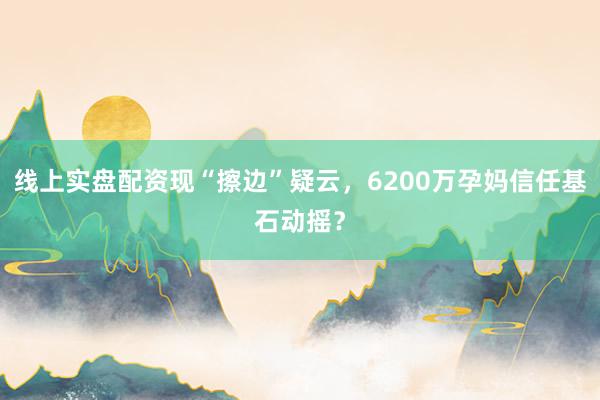 线上实盘配资现“擦边”疑云，6200万孕妈信任基石动摇？