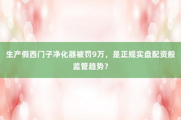 生产假西门子净化器被罚9万，是正规实盘配资般监管趋势？