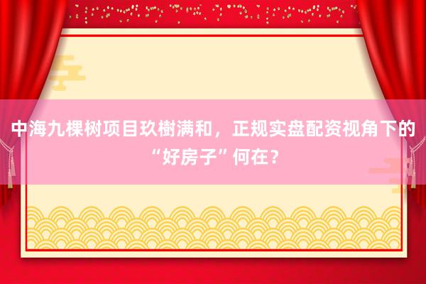 中海九棵树项目玖樹满和，正规实盘配资视角下的“好房子”何在？