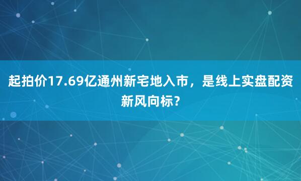 起拍价17.69亿通州新宅地入市，是线上实盘配资新风向标？
