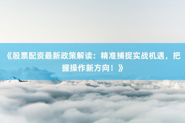 《股票配资最新政策解读：精准捕捉实战机遇，把握操作新方向！》
