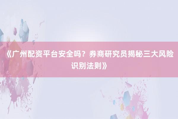 《广州配资平台安全吗？券商研究员揭秘三大风险识别法则》
