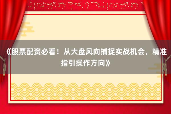 《股票配资必看！从大盘风向捕捉实战机会，精准指引操作方向》