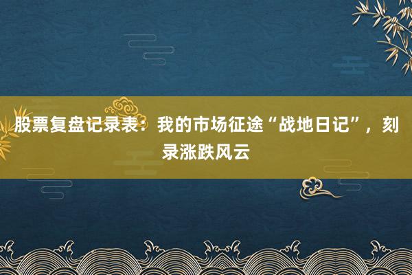 股票复盘记录表：我的市场征途“战地日记”，刻录涨跌风云