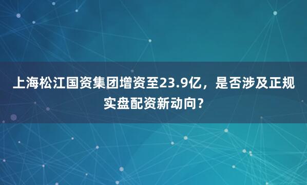 上海松江国资集团增资至23.9亿，是否涉及正规实盘配资新动向？