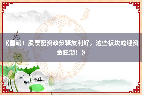 《重磅！股票配资政策释放利好，这些板块或迎资金狂潮！》