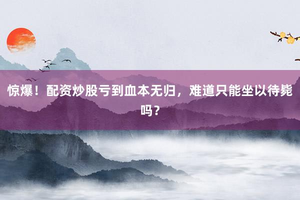 惊爆！配资炒股亏到血本无归，难道只能坐以待毙吗？