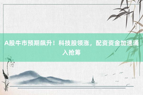 A股牛市预期飙升！科技股领涨，配资资金加速涌入抢筹